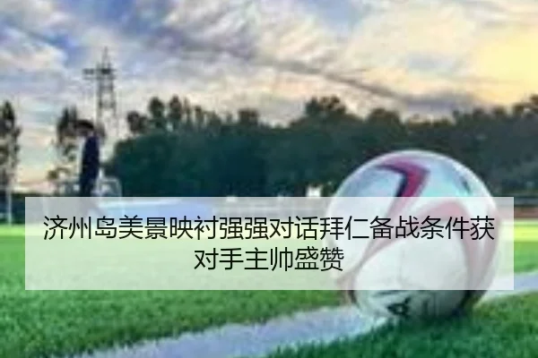 济州岛美景映衬强强对话拜仁备战条件获对手主帅盛赞
